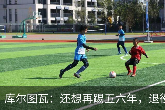 库尔图瓦：还想再踢五六年，退役后不想当主教练因为这让人老得快